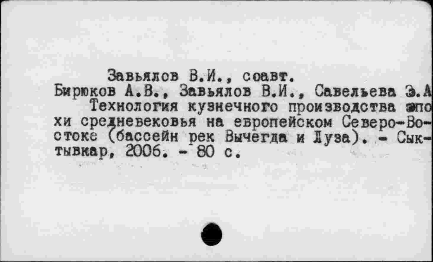 ﻿Завьялов В. И., соавт.
Бирюков А.В., Завьялов В.И., Савельева &.А Технология кузнечного производства ®по хи средневековья на европейском Северо-Востоке (бассейн рек Вычегда и Луза). - Сыктывкар, 2006. - 80 с.